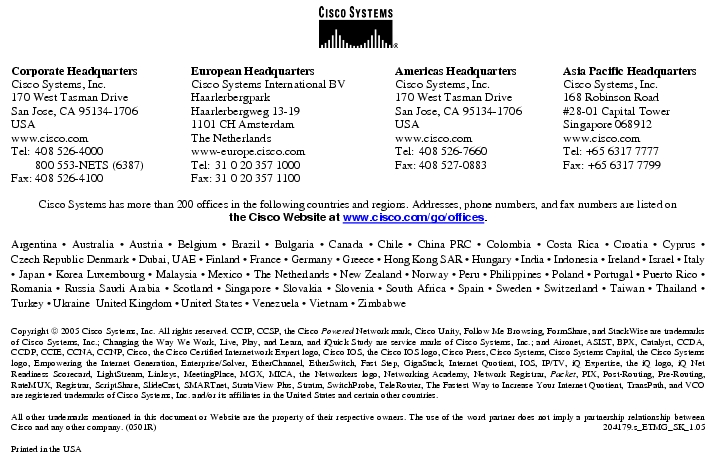 Text Box:  Corporate HeadquartersCisco Systems, Inc.170 West Tasman DriveSan Jose, CA 95134-1706USAwww.cisco.comTel: 408 526-4000    800 553-NETS (6387)Fax: 408 526-4100    European HeadquartersCisco Systems International BVHaarlerbergparkHaarlerbergweg 13-191101 CH AmsterdamThe Netherlandswww-europe.cisco.comTel:  31 0 20 357 1000Fax:    31 0 20 357 1100    Americas HeadquartersCisco Systems, Inc.170 West Tasman DriveSan Jose, CA 95134-1706USAwww.cisco.comTel:    408 526-7660Fax:    408 527-0883    Asia Pacific HeadquartersCisco Systems, Inc.168 Robinson Road#28-01 Capital TowerSingapore 068912www.cisco.comTel: +65 6317 7777Fax: +65 6317 7799Cisco Systems has more than 200 offices in the following countries and regions. Addresses, phone numbers, and fax numbers are listed onthe Cisco Website at www.cisco.com/go/offices.Argentina · Australia · Austria · Belgium · Brazil · Bulgaria · Canada · Chile · China PRC · Colombia · Costa Rica · Croatia · Cyprus · Czech Republic Denmark · Dubai, UAE · Finland · France · Germany · Greece · Hong Kong SAR · Hungary · India · Indonesia · Ireland · Israel · Italy · Japan · Korea Luxembourg · Malaysia · Mexico · The Netherlands · New Zealand · Norway · Peru · Philippines · Poland · Portugal · Puerto Rico · Romania · Russia Saudi Arabia · Scotland · Singapore · Slovakia · Slovenia · South Africa · Spain · Sweden · Switzerland · Taiwan · Thailand · Turkey · Ukraine  United Kingdom · United States · Venezuela · Vietnam · ZimbabweCopyright  2005 Cisco Systems, Inc. All rights reserved. CCIP, CCSP, the Cisco Powered Network mark, Cisco Unity, Follow Me Browsing, FormShare, and StackWise are trademarks of Cisco Systems, Inc.; Changing the Way We Work, Live, Play, and Learn, and iQuick Study are service marks of Cisco Systems, Inc.; and Aironet, ASIST, BPX, Catalyst, CCDA, CCDP, CCIE, CCNA, CCNP, Cisco, the Cisco Certified Internetwork Expert logo, Cisco IOS, the Cisco IOS logo, Cisco Press, Cisco Systems, Cisco Systems Capital, the Cisco Systems logo, Empowering the Internet Generation, Enterprise/Solver, EtherChannel, EtherSwitch, Fast Step, GigaStack, Internet Quotient, IOS, IP/TV, iQ Expertise, the iQ logo, iQ Net Readiness Scorecard, LightStream, Linksys, MeetingPlace, MGX, MICA, the Networkers logo, Networking Academy, Network Registrar, Packet, PIX, Post-Routing, Pre-Routing, RateMUX, Registrar, ScriptShare, SlideCast, SMARTnet, StrataView Plus, Stratm, SwitchProbe, TeleRouter, The Fastest Way to Increase Your Internet Quotient, TransPath, and VCO are registered trademarks of Cisco Systems, Inc. and/or its affiliates in the United States and certain other countries.All other trademarks mentioned in this document or Website are the property of their respective owners. The use of the word partner does not imply a partnership relationship between Cisco and any other company. (0501R)     204179.s_ETMG_SK_1.05Printed in the USA