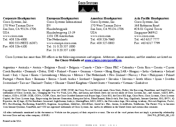 Text Box: Corporate HeadquartersCisco Systems, Inc.170 West Tasman DriveSan Jose, CA 95134-1706USAwww.cisco.comTel: 408 526-4000 800 553-NETS (6387)Fax: 408 526-4100 European HeadquartersCisco Systems International BVHaarlerbergparkHaarlerbergweg 13-191101 CH AmsterdamThe Netherlandswww-europe.cisco.comTel: 31 0 20 357 1000Fax: 31 0 20 357 1100 Americas HeadquartersCisco Systems, Inc.170 West Tasman DriveSan Jose, CA 95134-1706USAwww.cisco.comTel: 408 526-7660Fax: 408 527-0883 Asia Pacific HeadquartersCisco Systems, Inc.168 Robinson Road#28-01 Capital TowerSingapore 068912www.cisco.comTel: +65 6317 7777Fax: +65 6317 7799Cisco Systems has more than 200 offices in the following countries and regions. Addresses, phone numbers, and fax numbers are listed onthe Cisco Website at www.cisco.com/go/offices.Argentina · Australia · Austria · Belgium · Brazil · Bulgaria · Canada · Chile · China PRC · Colombia · Costa Rica · Croatia · Cyprus Czech Republic · Denmark · Dubai, UAE · Finland · France · Germany · Greece · Hong Kong SAR · Hungary · India · Indonesia · Ireland Israel · Italy · Japan · Korea · Luxembourg · Malaysia · Mexico · The Netherlands · New Zealand · Norway · Peru · Philippines · Poland Portugal · Puerto Rico · Romania · Russia · Saudi Arabia · Scotland · Singapore · Slovakia · Slovenia · South Africa · Spain · Sweden Switzerland · Taiwan · Thailand · Turkey · Ukraine · United Kingdom · United States · Venezuela · Vietnam · Zimbabwe Copyright 2005 Cisco Systems, Inc. All rights reserved. CCIP, CCSP, the Cisco Powered Network mark, Cisco Unity, Follow Me Browsing, FormShare, and StackWise are trademarks of Cisco Systems, Inc.; Changing the Way We Work, Live, Play, and Learn, and iQuick Study are service marks of Cisco Systems, Inc.; and Aironet, ASIST, BPX, Catalyst, CCDA, CCDP, CCIE, CCNA, CCNP, Cisco, the Cisco Certified Internetwork Expert logo, Cisco IOS, the Cisco IOS logo, Cisco Press, Cisco Systems, Cisco Systems Capital, the Cisco Systems logo, Empowering the Internet Generation, Enterprise/Solver, EtherChannel, EtherSwitch, Fast Step, GigaStack, Internet Quotient, IOS, IP/TV, iQ Expertise, the iQ logo, iQ Net Readiness Scorecard, LightStream, Linksys, MeetingPlace, MGX, MICA, the Networkers logo, Networking Academy, Network Registrar, Packet, PIX, Post-Routing, Pre-Routing, RateMUX, Registrar, ScriptShare, SlideCast, SMARTnet, StrataView Plus, Stratm, SwitchProbe, TeleRouter, The Fastest Way to Increase Your Internet Quotient, TransPath, and VCO are registered trademarks of Cisco Systems, Inc. and/or its affiliates in the United States and certain other countries.All other trademarks mentioned in this document or Website are the property of their respective owners. The use of the word partner does not imply a partnership relationship between Cisco and any other company. (0501R) 204179.L_ETMG_SK_1.05Printed in the USAXXXXXX.xx_ETMG_XX_12.04
