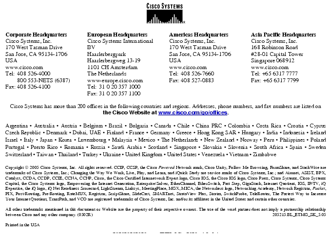 Text Box: Corporate HeadquartersCisco Systems, Inc.170 West Tasman DriveSan Jose, CA 95134-1706USAwww.cisco.comTel: 408 526-4000 800 553-NETS (6387)Fax: 408 526-4100 European HeadquartersCisco Systems International BVHaarlerbergparkHaarlerbergweg 13-191101 CH AmsterdamThe Netherlandswww-europe.cisco.comTel: 31 0 20 357 1000Fax: 31 0 20 357 1100 Americas HeadquartersCisco Systems, Inc.170 West Tasman DriveSan Jose, CA 95134-1706USAwww.cisco.comTel: 408 526-7660Fax: 408 527-0883 Asia Pacific HeadquartersCisco Systems, Inc.168 Robinson Road#28-01 Capital TowerSingapore 068912www.cisco.comTel: +65 6317 7777Fax: +65 6317 7799Cisco Systems has more than 200 offices in the following countries and regions. Addresses, phone numbers, and fax numbers are listed onthe Cisco Website at www.cisco.com/go/offices.Argentina · Australia · Austria · Belgium · Brazil · Bulgaria · Canada · Chile · China PRC · Colombia · Costa Rica · Croatia · Cyprus Czech Republic · Denmark · Dubai, UAE · Finland · France · Germany · Greece · Hong Kong SAR · Hungary · India · Indonesia · Ireland Israel · Italy · Japan · Korea · Luxembourg · Malaysia · Mexico · The Netherlands · New Zealand · Norway · Peru · Philippines · Poland Portugal · Puerto Rico · Romania · Russia · Saudi Arabia · Scotland · Singapore · Slovakia · Slovenia · South Africa · Spain · Sweden Switzerland · Taiwan · Thailand · Turkey · Ukraine · United Kingdom · United States · Venezuela · Vietnam · Zimbabwe Copyright 2005 Cisco Systems, Inc. All rights reserved. CCIP, CCSP, the Cisco Powered Network mark, Cisco Unity, Follow Me Browsing, FormShare, and StackWise are trademarks of Cisco Systems, Inc.; Changing the Way We Work, Live, Play, and Learn, and iQuick Study are service marks of Cisco Systems, Inc.; and Aironet, ASIST, BPX, Catalyst, CCDA, CCDP, CCIE, CCNA, CCNP, Cisco, the Cisco Certified Internetwork Expert logo, Cisco IOS, the Cisco IOS logo, Cisco Press, Cisco Systems, Cisco Systems Capital, the Cisco Systems logo, Empowering the Internet Generation, Enterprise/Solver, EtherChannel, EtherSwitch, Fast Step, GigaStack, Internet Quotient, IOS, IP/TV, iQ Expertise, the iQ logo, iQ Net Readiness Scorecard, LightStream, Linksys, MeetingPlace, MGX, MICA, the Networkers logo, Networking Academy, Network Registrar, Packet, PIX, Post-Routing, Pre-Routing, RateMUX, Registrar, ScriptShare, SlideCast, SMARTnet, StrataView Plus, Stratm, SwitchProbe, TeleRouter, The Fastest Way to Increase Your Internet Quotient, TransPath, and VCO are registered trademarks of Cisco Systems, Inc. and/or its affiliates in the United States and certain other countries.All other trademarks mentioned in this document or Website are the property of their respective owners. The use of the word partner does not imply a partnership relationship between Cisco and any other company. (0502R) 205215.BL_ETMG_SK_5.05Printed in the USAXXXXXX.xx_ETMG_XX_12.04