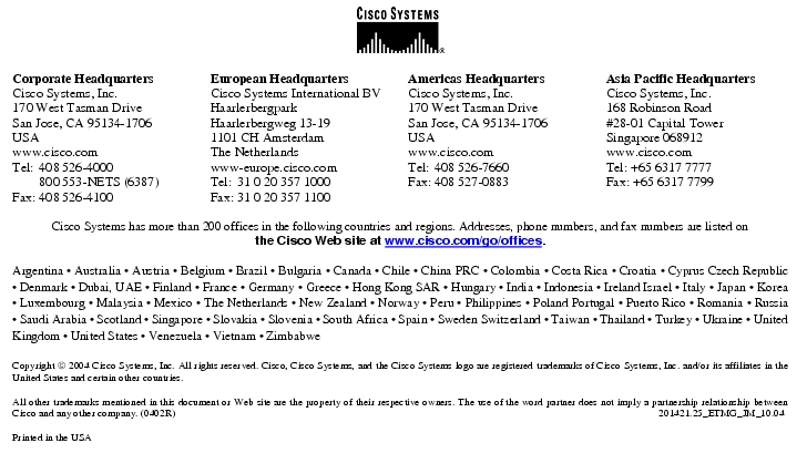 Text Box: Corporate HeadquartersCisco Systems, Inc.170 West Tasman DriveSan Jose, CA 95134-1706USAwww.cisco.comTel: 408 526-4000 800 553-NETS (6387)Fax: 408 526-4100 European HeadquartersCisco Systems International BVHaarlerbergparkHaarlerbergweg 13-191101 CH AmsterdamThe Netherlandswww-europe.cisco.comTel: 31 0 20 357 1000Fax: 31 0 20 357 1100 Americas HeadquartersCisco Systems, Inc.170 West Tasman DriveSan Jose, CA 95134-1706USAwww.cisco.comTel: 408 526-7660Fax: 408 527-0883 Asia Pacific HeadquartersCisco Systems, Inc.168 Robinson Road#28-01 Capital TowerSingapore 068912www.cisco.comTel: +65 6317 7777Fax: +65 6317 7799Cisco Systems has more than 200 offices in the following countries and regions. Addresses, phone numbers, and fax numbers are listed onthe Cisco Web site at www.cisco.com/go/offices.Argentina · Australia · Austria · Belgium · Brazil · Bulgaria · Canada · Chile · China PRC · Colombia · Costa Rica · Croatia · Cyprus Czech Republic · Denmark · Dubai, UAE · Finland · France · Germany · Greece · Hong Kong SAR · Hungary · India · Indonesia · Ireland Israel · Italy · Japan · Korea · Luxembourg · Malaysia · Mexico · The Netherlands · New Zealand · Norway · Peru · Philippines · Poland Portugal · Puerto Rico · Romania · Russia · Saudi Arabia · Scotland · Singapore · Slovakia · Slovenia · South Africa · Spain · Sweden Switzerland · Taiwan · Thailand · Turkey · Ukraine · United Kingdom · United States · Venezuela · Vietnam · ZimbabweCopyright 2004 Cisco Systems, Inc. All rights reserved. Cisco, Cisco Systems, and the Cisco Systems logo are registered trademarks of Cisco Systems, Inc. and/or its affiliates in the United States and certain other countries.All other trademarks mentioned in this document or Web site are the property of their respective owners. The use of the word partner does not imply a partnership relationship between Cisco and any other company. (0402R) 201421.25_ETMG_JM_10.04Printed in the USA