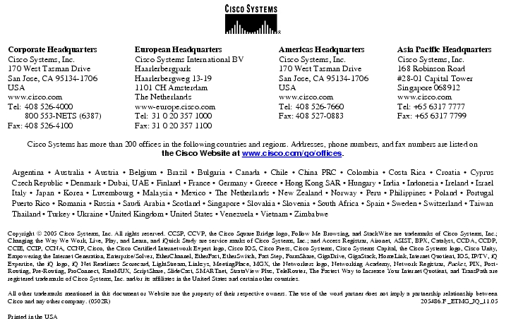 Text Box:  Corporate HeadquartersCisco Systems, Inc.170 West Tasman DriveSan Jose, CA 95134-1706USAwww.cisco.comTel:   408 526-4000    800 553-NETS (6387)Fax: 408 526-4100    European HeadquartersCisco Systems International BVHaarlerbergparkHaarlerbergweg 13-191101 CH AmsterdamThe Netherlandswww-europe.cisco.comTel:  31 0 20 357 1000Fax:    31 0 20 357 1100    Americas HeadquartersCisco Systems, Inc.170 West Tasman DriveSan Jose, CA 95134-1706USAwww.cisco.comTel:    408 526-7660Fax:    408 527-0883    Asia Pacific HeadquartersCisco Systems, Inc.168 Robinson Road#28-01 Capital TowerSingapore 068912www.cisco.comTel: +65 6317 7777Fax: +65 6317 7799Cisco Systems has more than 200 offices in the following countries and regions. Addresses, phone numbers, and fax numbers are listed onthe Cisco Website at www.cisco.com/go/offices.Argentina · Australia · Austria · Belgium · Brazil · Bulgaria · Canada · Chile · China PRC · Colombia · Costa Rica · Croatia · Cyprus Czech Republic · Denmark · Dubai, UAE · Finland · France · Germany · Greece · Hong Kong SAR · Hungary · India · Indonesia · Ireland · Israel Italy · Japan · Korea · Luxembourg · Malaysia · Mexico · The Netherlands · New Zealand · Norway · Peru · Philippines · Poland · Portugal Puerto Rico · Romania · Russia · Saudi Arabia · Scotland · Singapore · Slovakia · Slovenia · South Africa · Spain · Sweden · Switzerland · Taiwan Thailand · Turkey · Ukraine · United Kingdom · United States · Venezuela · Vietnam · ZimbabweCopyright  2005 Cisco Systems, Inc. All rights reserved. CCSP, CCVP, the Cisco Square Bridge logo, Follow Me Browsing, and StackWise are trademarks of Cisco Systems, Inc.; Changing the Way We Work, Live, Play, and Learn, and iQuick Study are service marks of Cisco Systems, Inc.; and Access Registrar, Aironet, ASIST, BPX, Catalyst, CCDA, CCDP, CCIE, CCIP, CCNA, CCNP, Cisco, the Cisco Certified Internetwork Expert logo, Cisco IOS, Cisco Press, Cisco Systems, Cisco Systems Capital, the Cisco Systems logo, Cisco Unity, Empowering the Internet Generation, Enterprise/Solver, EtherChannel, EtherFast, EtherSwitch, Fast Step, FormShare, GigaDrive, GigaStack, HomeLink, Internet Quotient, IOS, IP/TV, iQ Expertise, the iQ logo, iQ Net Readiness Scorecard, LightStream, Linksys, MeetingPlace, MGX, the Networkers logo, Networking Academy, Network Registrar, Packet, PIX, Post-Routing, Pre-Routing, ProConnect, RateMUX, ScriptShare, SlideCast, SMARTnet, StrataView Plus, TeleRouter, The Fastest Way to Increase Your Internet Quotient, and TransPath are registered trademarks of Cisco Systems, Inc. and/or its affiliates in the United States and certain other countries.All other trademarks mentioned in this document or Website are the property of their respective owners. The use of the word partner does not imply a partnership relationship between Cisco and any other company. (0502R)   205486.F _ETMG_JQ_11.05Printed in the USA