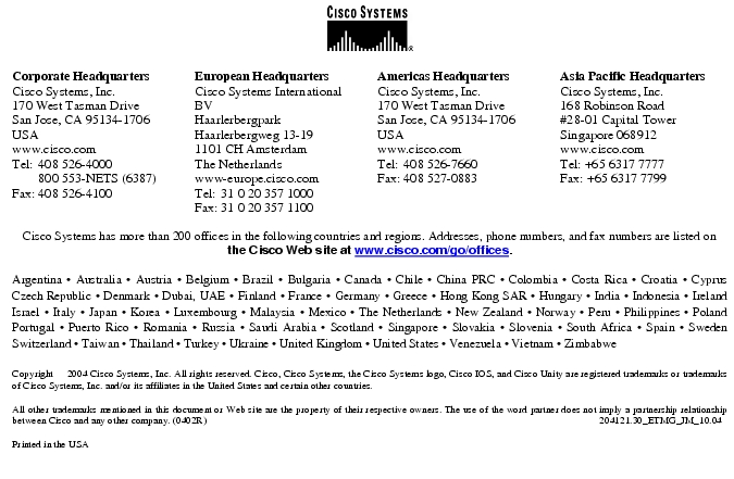 Text Box: Corporate HeadquartersCisco Systems, Inc.170 West Tasman DriveSan Jose, CA 95134-1706USAwww.cisco.comTel: 408 526-4000 800 553-NETS (6387)Fax: 408 526-4100 European HeadquartersCisco Systems International BVHaarlerbergparkHaarlerbergweg 13-191101 CH AmsterdamThe Netherlandswww-europe.cisco.comTel: 31 0 20 357 1000Fax: 31 0 20 357 1100 Americas HeadquartersCisco Systems, Inc.170 West Tasman DriveSan Jose, CA 95134-1706USAwww.cisco.comTel: 408 526-7660Fax: 408 527-0883 Asia Pacific HeadquartersCisco Systems, Inc.168 Robinson Road#28-01 Capital Tower Singapore 068912www.cisco.comTel: +65 6317 7777Fax: +65 6317 7799Cisco Systems has more than 200 offices in the following countries and regions. Addresses, phone numbers, and fax numbers are listed on the Cisco Web site at www.cisco.com/go/offices.Argentina · Australia · Austria · Belgium · Brazil · Bulgaria · Canada · Chile · China PRC · Colombia · Costa Rica · Croatia · Cyprus Czech Republic · Denmark · Dubai, UAE · Finland · France · Germany · Greece · Hong Kong SAR · Hungary · India · Indonesia · Ireland Israel · Italy · Japan · Korea · Luxembourg · Malaysia · Mexico · The Netherlands · New Zealand · Norway · Peru · Philippines · Poland Portugal · Puerto Rico · Romania · Russia · Saudi Arabia · Scotland · Singapore · Slovakia · Slovenia · South Africa · Spain · Sweden Switzerland · Taiwan · Thailand · Turkey · Ukraine · United Kingdom · United States · Venezuela · Vietnam · Zimbabwe Copyright 2004 Cisco Systems, Inc. All rights reserved. Cisco, Cisco Systems, the Cisco Systems logo, Cisco IOS, and Cisco Unity are registered trademarks or trademarks of Cisco Systems, Inc. and/or its affiliates in the United States and certain other countries.All other trademarks mentioned in this document or Web site are the property of their respective owners. The use of the word partner does not imply a partnership relationship between Cisco and any other company. (0402R) 204121.30_ETMG_JM_10.04Printed in the USA