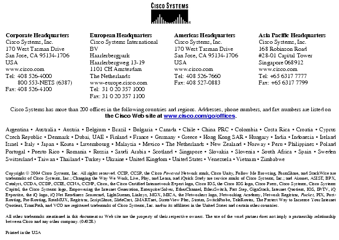 Text Box: Corporate HeadquartersCisco Systems, Inc.170 West Tasman DriveSan Jose, CA 95134-1706USAwww.cisco.comTel: 408 526-4000 800 553-NETS (6387)Fax: 408 526-4100 European HeadquartersCisco Systems International BVHaarlerbergparkHaarlerbergweg 13-191101 CH AmsterdamThe Netherlandswww-europe.cisco.comTel: 31 0 20 357 1000Fax: 31 0 20 357 1100 Americas HeadquartersCisco Systems, Inc.170 West Tasman DriveSan Jose, CA 95134-1706USAwww.cisco.comTel: 408 526-7660Fax: 408 527-0883 Asia Pacific HeadquartersCisco Systems, Inc.168 Robinson Road#28-01 Capital Tower Singapore 068912www.cisco.comTel: +65 6317 7777Fax: +65 6317 7799Cisco Systems has more than 200 offices in the following countries and regions. Addresses, phone numbers, and fax numbers are listed on the Cisco Web site at www.cisco.com/go/offices.Argentina · Australia · Austria · Belgium · Brazil · Bulgaria · Canada · Chile · China PRC · Colombia · Costa Rica · Croatia · Cyprus Czech Republic · Denmark · Dubai, UAE · Finland · France · Germany · Greece · Hong Kong SAR · Hungary · India · Indonesia · Ireland Israel · Italy · Japan · Korea · Luxembourg · Malaysia · Mexico · The Netherlands · New Zealand · Norway · Peru · Philippines · Poland Portugal · Puerto Rico · Romania · Russia · Saudi Arabia · Scotland · Singapore · Slovakia · Slovenia · South Africa · Spain · Sweden Switzerland · Taiwan · Thailand · Turkey · Ukraine · United Kingdom · United States · Venezuela · Vietnam · Zimbabwe Copyright 2004 Cisco Systems, Inc. All rights reserved. CCIP, CCSP, the Cisco Powered Network mark, Cisco Unity, Follow Me Browsing, FormShare, and StackWise are trademarks of Cisco Systems, Inc.; Changing the Way We Work, Live, Play, and Learn, and iQuick Study are service marks of Cisco Systems, Inc.; and Aironet, ASIST, BPX, Catalyst, CCDA, CCDP, CCIE, CCNA, CCNP, Cisco, the Cisco Certified Internetwork Expert logo, Cisco IOS, the Cisco IOS logo, Cisco Press, Cisco Systems, Cisco Systems Capital, the Cisco Systems logo, Empowering the Internet Generation, Enterprise/Solver, EtherChannel, EtherSwitch, Fast Step, GigaStack, Internet Quotient, IOS, IP/TV, iQ Expertise, the iQ logo, iQ Net Readiness Scorecard, LightStream, Linksys, MGX, MICA, the Networkers logo, Networking Academy, Network Registrar, Packet, PIX, Post-Routing, Pre-Routing, RateMUX, Registrar, ScriptShare, SlideCast, SMARTnet, StrataView Plus, Stratm, SwitchProbe, TeleRouter, The Fastest Way to Increase Your Internet Quotient, TransPath, and VCO are registered trademarks of Cisco Systems, Inc. and/or its affiliates in the United States and certain other countries.All other trademarks mentioned in this document or Web site are the property of their respective owners. The use of the word partner does not imply a partnership relationship between Cisco and any other company. (0402R)Printed in the USA