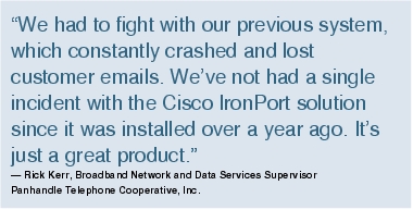 Text Box: "We had to fight with our previous system, which constantly crashed and lost customer emails. We've not had a single incident with the Cisco IronPort solution since it was installed over a year ago. It's just a great product."- Rick Kerr, Broadband Network and Data Services Supervisor Panhandle Telephone Cooperative, Inc.