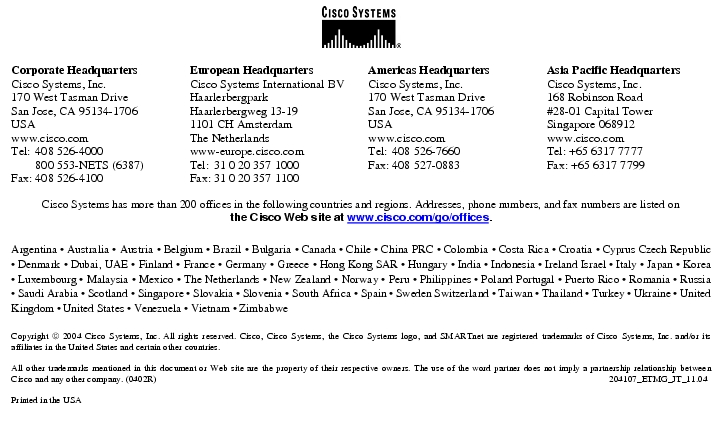 Text Box: Corporate HeadquartersCisco Systems, Inc.170 West Tasman DriveSan Jose, CA 95134-1706USAwww.cisco.comTel: 408 526-4000 800 553-NETS (6387)Fax: 408 526-4100 European HeadquartersCisco Systems International BVHaarlerbergparkHaarlerbergweg 13-191101 CH AmsterdamThe Netherlandswww-europe.cisco.comTel: 31 0 20 357 1000Fax: 31 0 20 357 1100 Americas HeadquartersCisco Systems, Inc.170 West Tasman DriveSan Jose, CA 95134-1706USAwww.cisco.comTel: 408 526-7660Fax: 408 527-0883 Asia Pacific HeadquartersCisco Systems, Inc.168 Robinson Road#28-01 Capital TowerSingapore 068912www.cisco.comTel: +65 6317 7777Fax: +65 6317 7799Cisco Systems has more than 200 offices in the following countries and regions. Addresses, phone numbers, and fax numbers are listed onthe Cisco Web site at www.cisco.com/go/offices.Argentina · Australia · Austria · Belgium · Brazil · Bulgaria · Canada · Chile · China PRC · Colombia · Costa Rica · Croatia · Cyprus Czech Republic · Denmark · Dubai, UAE · Finland · France · Germany · Greece · Hong Kong SAR · Hungary · India · Indonesia · Ireland Israel · Italy · Japan · Korea · Luxembourg · Malaysia · Mexico · The Netherlands · New Zealand · Norway · Peru · Philippines · Poland Portugal · Puerto Rico · Romania · Russia · Saudi Arabia · Scotland · Singapore · Slovakia · Slovenia · South Africa · Spain · Sweden Switzerland · Taiwan · Thailand · Turkey · Ukraine · United Kingdom · United States · Venezuela · Vietnam · ZimbabweCopyright 2004 Cisco Systems, Inc. All rights reserved. Cisco, Cisco Systems, the Cisco Systems logo, and SMARTnet are registered trademarks of Cisco Systems, Inc. and/or its affiliates in the United States and certain other countries.All other trademarks mentioned in this document or Web site are the property of their respective owners. The use of the word partner does not imply a partnership relationship between Cisco and any other company. (0402R) 204107_ETMG_JT_11.04Printed in the USA