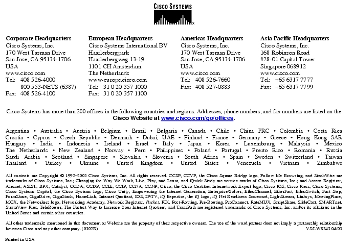 Text Box:  Corporate HeadquartersCisco Systems, Inc.170 West Tasman DriveSan Jose, CA 95134-1706USAwww.cisco.comTel:   408 526-4000    800 553-NETS (6387)Fax: 408 526-4100    European HeadquartersCisco Systems International BVHaarlerbergparkHaarlerbergweg 13-191101 CH AmsterdamThe Netherlandswww-europe.cisco.comTel:  31 0 20 357 1000Fax:    31 0 20 357 1100    Americas HeadquartersCisco Systems, Inc.170 West Tasman DriveSan Jose, CA 95134-1706USAwww.cisco.comTel:    408 526-7660Fax:    408 527-0883    Asia Pacific HeadquartersCisco Systems, Inc.168 Robinson Road#28-01 Capital Tower Singapore 068912www.cisco.comTel:     +65 6317 7777Fax:   +65 6317 7799Cisco Systems has more than 200 offices in the following countries and regions. Addresses, phone numbers, and fax numbers are listed on theCisco Website at www.cisco.com/go/offices.Argentina · Australia · Austria · Belgium · Brazil · Bulgaria · Canada · Chile · China PRC · Colombia · Costa RicaCroatia · Cyprus · Czech Republic · Denmark · Dubai, UAE · Finland · France · Germany · Greece · Hong Kong SARHungary · India · Indonesia · Ireland · Israel · Italy · Japan · Korea · Luxembourg · Malaysia · MexicoThe Netherlands · New Zealand · Norway · Peru · Philippines · Poland · Portugal · Puerto Rico · Romania · RussiaSaudi Arabia · Scotland · Singapore · Slovakia · Slovenia · South Africa · Spain · Sweden · Switzerland · TaiwanThailand · Turkey · Ukraine · United Kingdom · United States · Venezuela · Vietnam · ZimbabweAll contents are Copyright © 1992-2005 Cisco Systems, Inc. All rights reserved. CCSP, CCVP, the Cisco Square Bridge logo, Follow Me Browsing, and StackWise are trademarks of Cisco Systems, Inc.; Changing the Way We Work, Live, Play, and Learn, and iQuick Study are service marks of Cisco Systems, Inc.; and Access Registrar, Aironet, ASIST, BPX, Catalyst, CCDA, CCDP, CCIE, CCIP, CCNA, CCNP, Cisco, the Cisco Certified Internetwork Expert logo, Cisco IOS, Cisco Press, Cisco Systems, Cisco Systems Capital, the Cisco Systems logo, Cisco Unity, Empowering the Internet Generation, Enterprise/Solver, EtherChannel, EtherFast, EtherSwitch, Fast Step, FormShare, GigaDrive, GigaStack, HomeLink, Internet Quotient, IOS, IP/TV, iQ Expertise, the iQ logo, iQ Net Readiness Scorecard, LightStream, Linksys, MeetingPlace, MGX, the Networkers logo, Networking Academy, Network Registrar, Packet, PIX, Post-Routing, Pre-Routing, ProConnect, RateMUX, ScriptShare, SlideCast, SMARTnet, StrataView Plus, TeleRouter, The Fastest Way to Increase Your Internet Quotient, and TransPath are registered trademarks of Cisco Systems, Inc. and/or its affiliates in the United States and certain other countries.All other trademarks mentioned in this document or Website are the property of their respective owners. The use of the word partner does not imply a partnership relationship between Cisco and any other company. (0502R)     VS/LW8343 04/05Printed in USA