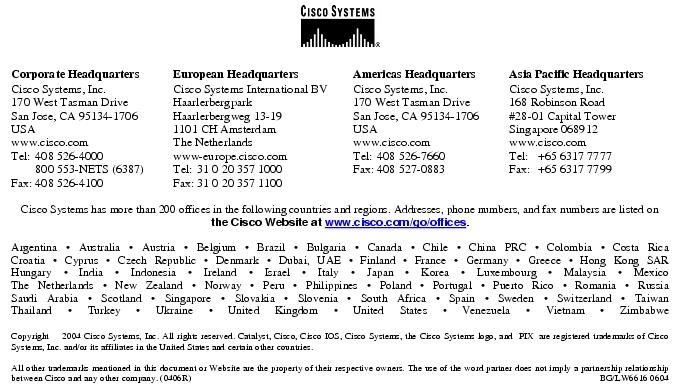 Text Box: Corporate HeadquartersCisco Systems, Inc.170 West Tasman DriveSan Jose, CA 95134-1706USAwww.cisco.comTel: 408 526-4000 800 553-NETS (6387)Fax: 408 526-4100 European HeadquartersCisco Systems International BVHaarlerbergparkHaarlerbergweg 13-191101 CH AmsterdamThe Netherlandswww-europe.cisco.comTel: 31 0 20 357 1000Fax: 31 0 20 357 1100 Americas HeadquartersCisco Systems, Inc.170 West Tasman DriveSan Jose, CA 95134-1706USAwww.cisco.comTel: 408 526-7660Fax: 408 527-0883 Asia Pacific HeadquartersCisco Systems, Inc.168 Robinson Road#28-01 Capital Tower Singapore 068912www.cisco.comTel: +65 6317 7777Fax: +65 6317 7799Cisco Systems has more than 200 offices in the following countries and regions. Addresses, phone numbers, and fax numbers are listed on the Cisco Website at www.cisco.com/go/offices.Argentina · Australia · Austria · Belgium · Brazil · Bulgaria · Canada · Chile · China PRC · Colombia · Costa RicaCroatia · Cyprus · Czech Republic · Denmark · Dubai, UAE · Finland · France · Germany · Greece · Hong Kong SARHungary · India · Indonesia · Ireland · Israel · Italy · Japan · Korea · Luxembourg · Malaysia · MexicoThe Netherlands · New Zealand · Norway · Peru · Philippines · Poland · Portugal · Puerto Rico · Romania · RussiaSaudi Arabia · Scotland · Singapore · Slovakia · Slovenia · South Africa · Spain · Sweden · Switzerland · TaiwanThailand · Turkey · Ukraine · United Kingdom · United States · Venezuela · Vietnam · ZimbabweCopyright 2004 Cisco Systems, Inc. All rights reserved. Catalyst, Cisco, Cisco IOS, Cisco Systems, the Cisco Systems logo, and PIX are registered trademarks of Cisco Systems, Inc. and/or its affiliates in the United States and certain other countries.All other trademarks mentioned in this document or Website are the property of their respective owners. The use of the word partner does not imply a partnership relationship between Cisco and any other company. (0406R) BG/LW6616 0604Printed in the USA