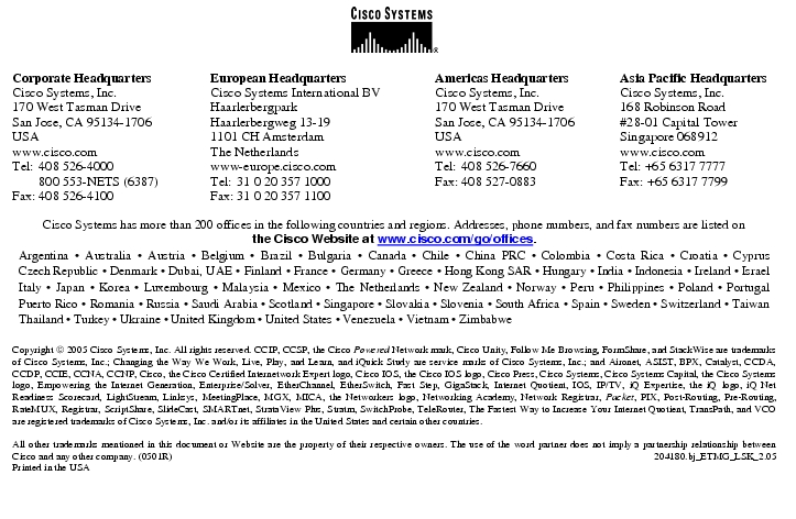 Text Box:  Corporate HeadquartersCisco Systems, Inc.170 West Tasman DriveSan Jose, CA 95134-1706USAwww.cisco.comTel:   408 526-4000    800 553-NETS (6387)Fax: 408 526-4100    European HeadquartersCisco Systems International BVHaarlerbergparkHaarlerbergweg 13-191101 CH AmsterdamThe Netherlandswww-europe.cisco.comTel:  31 0 20 357 1000Fax:    31 0 20 357 1100    Americas HeadquartersCisco Systems, Inc.170 West Tasman DriveSan Jose, CA 95134-1706USAwww.cisco.comTel:    408 526-7660Fax:    408 527-0883    Asia Pacific HeadquartersCisco Systems, Inc.168 Robinson Road#28-01 Capital TowerSingapore 068912www.cisco.comTel: +65 6317 7777Fax: +65 6317 7799Cisco Systems has more than 200 offices in the following countries and regions. Addresses, phone numbers, and fax numbers are listed onthe Cisco Website at www.cisco.com/go/offices.Argentina · Australia · Austria · Belgium · Brazil · Bulgaria · Canada · Chile · China PRC · Colombia · Costa Rica · Croatia · Cyprus Czech Republic · Denmark · Dubai, UAE · Finland · France · Germany · Greece · Hong Kong SAR · Hungary · India · Indonesia · Ireland · Israel Italy · Japan · Korea · Luxembourg · Malaysia · Mexico · The Netherlands · New Zealand · Norway · Peru · Philippines · Poland · Portugal Puerto Rico · Romania · Russia · Saudi Arabia · Scotland · Singapore · Slovakia · Slovenia · South Africa · Spain · Sweden · Switzerland · Taiwan Thailand · Turkey · Ukraine · United Kingdom · United States · Venezuela · Vietnam · ZimbabweCopyright  2005 Cisco Systems, Inc. All rights reserved. CCIP, CCSP, the Cisco Powered Network mark, Cisco Unity, Follow Me Browsing, FormShare, and StackWise are trademarks of Cisco Systems, Inc.; Changing the Way We Work, Live, Play, and Learn, and iQuick Study are service marks of Cisco Systems, Inc.; and Aironet, ASIST, BPX, Catalyst, CCDA, CCDP, CCIE, CCNA, CCNP, Cisco, the Cisco Certified Internetwork Expert logo, Cisco IOS, the Cisco IOS logo, Cisco Press, Cisco Systems, Cisco Systems Capital, the Cisco Systems logo, Empowering the Internet Generation, Enterprise/Solver, EtherChannel, EtherSwitch, Fast Step, GigaStack, Internet Quotient, IOS, IP/TV, iQ Expertise, the iQ logo, iQ Net Readiness Scorecard, LightStream, Linksys, MeetingPlace, MGX, MICA, the Networkers logo, Networking Academy, Network Registrar, Packet, PIX, Post-Routing, Pre-Routing, RateMUX, Registrar, ScriptShare, SlideCast, SMARTnet, StrataView Plus, Stratm, SwitchProbe, TeleRouter, The Fastest Way to Increase Your Internet Quotient, TransPath, and VCO are registered trademarks of Cisco Systems, Inc. and/or its affiliates in the United States and certain other countries.All other trademarks mentioned in this document or Website are the property of their respective owners. The use of the word partner does not imply a partnership relationship between Cisco and any other company. (0501R)  204180.bj_ETMG_LSK_2.05Printed in the USA