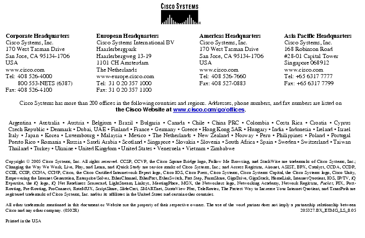 Text Box:  Corporate HeadquartersCisco Systems, Inc.170 West Tasman DriveSan Jose, CA 95134-1706USAwww.cisco.comTel:   408 526-4000    800 553-NETS (6387)Fax: 408 526-4100    European HeadquartersCisco Systems International BVHaarlerbergparkHaarlerbergweg 13-191101 CH AmsterdamThe Netherlandswww-europe.cisco.comTel:  31 0 20 357 1000Fax:    31 0 20 357 1100    Americas HeadquartersCisco Systems, Inc.170 West Tasman DriveSan Jose, CA 95134-1706USAwww.cisco.comTel:    408 526-7660Fax:    408 527-0883    Asia Pacific HeadquartersCisco Systems, Inc.168 Robinson Road#28-01 Capital TowerSingapore 068912www.cisco.comTel: +65 6317 7777Fax: +65 6317 7799Cisco Systems has more than 200 offices in the following countries and regions. Addresses, phone numbers, and fax numbers are listed onthe Cisco Website at www.cisco.com/go/offices.Argentina · Australia · Austria · Belgium · Brazil · Bulgaria · Canada · Chile · China PRC · Colombia · Costa Rica · Croatia · Cyprus Czech Republic · Denmark · Dubai, UAE · Finland · France · Germany · Greece · Hong Kong SAR · Hungary · India · Indonesia · Ireland · Israel Italy · Japan · Korea · Luxembourg · Malaysia · Mexico · The Netherlands · New Zealand · Norway · Peru · Philippines · Poland · Portugal Puerto Rico · Romania · Russia · Saudi Arabia · Scotland · Singapore · Slovakia · Slovenia · South Africa · Spain · Sweden · Switzerland · Taiwan Thailand · Turkey · Ukraine · United Kingdom · United States · Venezuela · Vietnam · ZimbabweCopyright  2005 Cisco Systems, Inc. All rights reserved. CCSP, CCVP, the Cisco Square Bridge logo, Follow Me Browsing, and StackWise are trademarks of Cisco Systems, Inc.; Changing the Way We Work, Live, Play, and Learn, and iQuick Study are service marks of Cisco Systems, Inc.; and Access Registrar, Aironet, ASIST, BPX, Catalyst, CCDA, CCDP, CCIE, CCIP, CCNA, CCNP, Cisco, the Cisco Certified Internetwork Expert logo, Cisco IOS, Cisco Press, Cisco Systems, Cisco Systems Capital, the Cisco Systems logo, Cisco Unity, Empowering the Internet Generation, Enterprise/Solver, EtherChannel, EtherFast, EtherSwitch, Fast Step, FormShare, GigaDrive, GigaStack, HomeLink, Internet Quotient, IOS, IP/TV, iQ Expertise, the iQ logo, iQ Net Readiness Scorecard, LightStream, Linksys, MeetingPlace, MGX, the Networkers logo, Networking Academy, Network Registrar, Packet, PIX, Post-Routing, Pre-Routing, ProConnect, RateMUX, ScriptShare, SlideCast, SMARTnet, StrataView Plus, TeleRouter, The Fastest Way to Increase Your Internet Quotient, and TransPath are registered trademarks of Cisco Systems, Inc. and/or its affiliates in the United States and certain other countries.All other trademarks mentioned in this document or Website are the property of their respective owners. The use of the word partner does not imply a partnership relationship between Cisco and any other company. (0502R)   205327.BX_ETMG_LS_8.05Printed in the USA