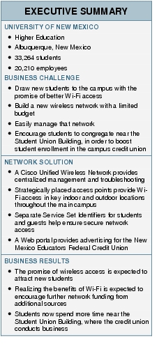 Text Box: EXECUTIVE SUMMARYUNIVERSITY OF NEW MEXICO●  Higher Education● Albuquerque, New Mexico ● 33,264 students●  20,210 employeesBUSINESS CHALLENGE●   Draw new students to the campus with the promise of better Wi-Fi access ● Build a new wireless network with a limited budget●   Easily manage that network ●  Encourage students to congregate near the Student Union Building, in order to boost student enrollment in the campus credit unionNETWORK SOLUTION●    A Cisco Unified Wireless Network provides centralized management and troubleshooting● Strategically placed access points provide Wi-Fi access in key indoor and outdoor locations throughout the main campus●   Separate Service Set Identifiers for students and guests help ensure secure network access ●  A Web portal provides advertising for the New Mexico Educators Federal Credit UnionBUSINESS RESULTS●  The promise of wireless access is expected to attract new students●   Realizing the benefits of Wi-Fi is expected to encourage further network funding from additional sources● Students now spend more time near the Student Union Building, where the credit union conducts business