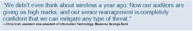 Text Box: "We didn't even think about wireless a year ago. Now our auditors are giving us high marks, and our senior management is completely confident that we can mitigate any type of threat."-Chris Irish, assistant vice president of Information Technology, Mascoma Savings Bank