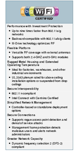 Text Box: Performance with Investment Protection● Up to nine times faster than 802.11a/g networks● Backward-compatible with 802.11a/b/g clients● M-Drive technology optimizes RFFlexible Platform● Versatile RF coverage with external antennas● Supports both 2.4-GHZ and 5-GHz modulesRugged Metal Housing and Extended Operating Temperature● Ideal for factories, warehouses, and other industrial environments● UL 2043 plenum rated for above ceiling installation options or suspended from drop ceilingsSecure Interoperability● 802.11n compliant● Intel Connect with Centrino CertifiedSimplified Network Management● Controller-based or standalone deployment optionsSecure Connections● Supports rogue access point detection and denial of service attacks● Management frame protection detects malicious users and alerts network administratorsGreater Network Capacity● Dynamic frequency selection 2 (DFS-2) compliant