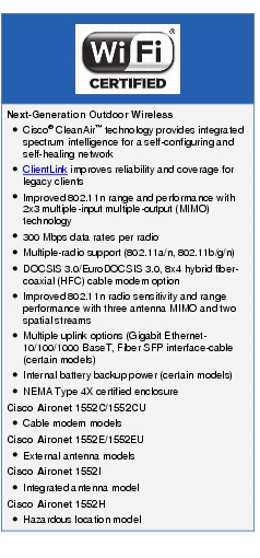 Text Box: Next-Generation Outdoor Wireless● Cisco® CleanAir™ technology provides integrated spectrum intelligence for a self configuring and self-healing network● ClientLink improves reliability and coverage for legacy clients● Improved 802.11n range and performance with 2x3 multiple-input multiple-output (MIMO) technology● 300 Mbps data rates per radio● Multiple-radio support (802.11a/n, 802.11b/g/n)● DOCSIS 3.0/EuroDOCSIS 3.0, 8x4 hybrid fiber-coaxial (HFC) cable modem option● Improved 802.11n radio sensitivity and range performance with three antenna MIMO and two spatial streams● Multiple uplink options (Gigabit Ethernet-10/100/1000 BaseT, Fiber SFP interface-cable (certain models)● Internal battery backup power (certain models)● NEMA Type 4X certified enclosureCisco Aironet 1552C/1552CU● Cable modem modelsCisco Aironet 1552E/1552EU● External antenna modelsCisco Aironet 1552I● Integrated antenna modelCisco Aironet 1552H● Hazardous location model