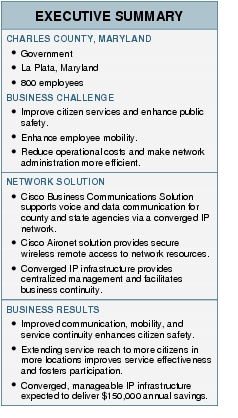 Text Box: EXECUTIVE SUMMARYCHARLES COUNTY, MARYLAND● Government● La Plata, Maryland● 800 employeesBUSINESS CHALLENGE● Improve citizen services and enhance public safety.● Enhance employee mobility.● Reduce operational costs and make network administration more efficient.NETWORK SOLUTION● Cisco Business Communications Solution supports voice and data communication for county and state agencies via a converged IP network.● Cisco Aironet solution provides secure wireless remote access to network resources.● Converged IP infrastructure provides centralized management and facilitates business continuity.BUSINESS RESULTS● Improved communication, mobility, and service continuity enhances citizen safety.● Extending service reach to more citizens in more locations improves service effectiveness and fosters participation.● Converged, manageable IP infrastructure expected to deliver $150,000 annual savings.