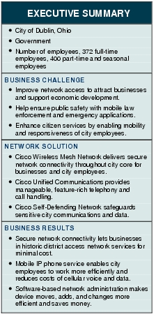 Text Box: EXECUTIVE SUMMARY●   City of Dublin, Ohio● Government●   Number of employees, 372 full-time employees, 400 part-time and seasonal employeesBUSINESS CHALLENGE● Improve network access to attract businesses and support economic development.●   Help ensure public safety with mobile law enforcement and emergency applications.●    Enhance citizen services by enabling mobility and responsiveness of city employees.NETWORK SOLUTION ● Cisco Wireless Mesh Network delivers secure network connectivity throughout city core for businesses and city employees.● Cisco Unified Communications provides manageable, feature-rich telephony and call handling.●  Cisco Self-Defending Network safeguards sensitive city communications and data. BUSINESS RESULTS● Secure network connectivity lets businesses in historic district access network services for minimal cost.●   Mobile IP phone service enables city employees to work more efficiently and reduces costs of cellular voice and data.●    Software-based network administration makes device moves, adds, and changes more efficient and saves money.