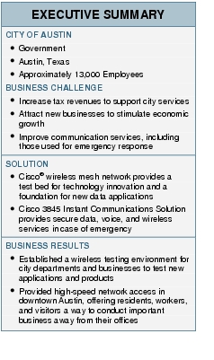 Text Box: EXECUTIVE SUMMARYCITY OF AUSTIN● Government● Austin, Texas● Approximately 13,000 EmployeesBUSINESS CHALLENGE● Increase tax revenues to support city services● Attract new businesses to stimulate economic growth● Improve communication services, including those used for emergency responseSOLUTION● Cisco® wireless mesh network provides a test bed for technology innovation and a foundation for new data applications● Cisco 3845 Instant Communications Solution provides secure data, voice, and wireless services in case of emergencyBUSINESS RESULTS● Established a wireless testing environment for city departments and businesses to test new applications and products● Provided high-speed network access in downtown Austin, offering residents, workers, and visitors a way to conduct important business away from their offices