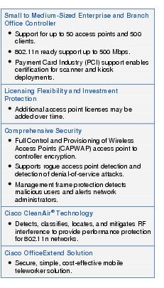 Text Box: Small to Medium-Sized Enterprise and Branch Office Controller● Support for up to 50 access points and 500 clients.●  802.11n ready support up to 500 Mbps.●    Payment Card Industry (PCI) support enables certification for scanner and kiosk deployments.Licensing Flexibility and Investment Protection●  Additional access point licenses may be added over time.Comprehensive Security●   Full Control and Provisioning of Wireless Access Points (CAPWAP) access point to controller encryption.●  Supports rogue access point detection and detection of denial-of-service attacks.●    Management frame protection detects malicious users and alerts network administrators.Cisco CleanAir® Technology● Detects, classifies, locates, and mitigates RF interference to provide performance protection for 802.11n networks.Cisco OfficeExtend Solution●   Secure, simple, cost-effective mobile teleworker solution.