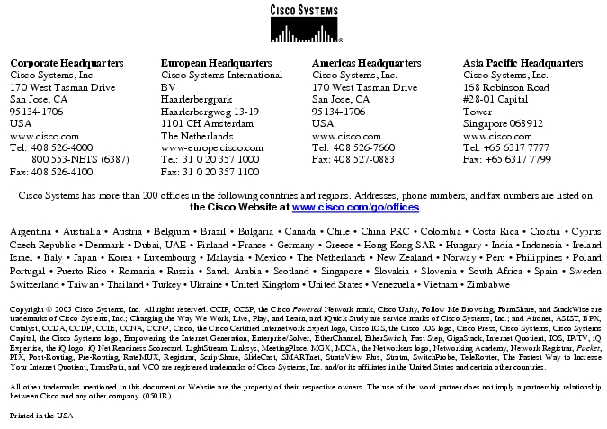 Text Box: Corporate HeadquartersCisco Systems, Inc.170 West Tasman DriveSan Jose, CA 95134-1706USAwww.cisco.comTel: 408 526-4000 800 553-NETS (6387)Fax: 408 526-4100 European HeadquartersCisco Systems International BVHaarlerbergparkHaarlerbergweg 13-191101 CH AmsterdamThe Netherlandswww-europe.cisco.comTel: 31 0 20 357 1000Fax: 31 0 20 357 1100 Americas HeadquartersCisco Systems, Inc.170 West Tasman DriveSan Jose, CA 95134-1706USAwww.cisco.comTel: 408 526-7660Fax: 408 527-0883 Asia Pacific HeadquartersCisco Systems, Inc.168 Robinson Road#28-01 Capital Tower Singapore 068912www.cisco.comTel: +65 6317 7777Fax: +65 6317 7799Cisco Systems has more than 200 offices in the following countries and regions. Addresses, phone numbers, and fax numbers are listed on the Cisco Website at www.cisco.com/go/offices.Argentina · Australia · Austria · Belgium · Brazil · Bulgaria · Canada · Chile · China PRC · Colombia · Costa Rica · Croatia · Cyprus Czech Republic · Denmark · Dubai, UAE · Finland · France · Germany · Greece · Hong Kong SAR · Hungary · India · Indonesia · Ireland Israel · Italy · Japan · Korea · Luxembourg · Malaysia · Mexico · The Netherlands · New Zealand · Norway · Peru · Philippines · Poland Portugal · Puerto Rico · Romania · Russia · Saudi Arabia · Scotland · Singapore · Slovakia · Slovenia · South Africa · Spain · Sweden Switzerland · Taiwan · Thailand · Turkey · Ukraine · United Kingdom · United States · Venezuela · Vietnam · Zimbabwe Copyright 2005 Cisco Systems, Inc. All rights reserved. CCIP, CCSP, the Cisco Powered Network mark, Cisco Unity, Follow Me Browsing, FormShare, and StackWise are trademarks of Cisco Systems, Inc.; Changing the Way We Work, Live, Play, and Learn, and iQuick Study are service marks of Cisco Systems, Inc.; and Aironet, ASIST, BPX, Catalyst, CCDA, CCDP, CCIE, CCNA, CCNP, Cisco, the Cisco Certified Internetwork Expert logo, Cisco IOS, the Cisco IOS logo, Cisco Press, Cisco Systems, Cisco Systems Capital, the Cisco Systems logo, Empowering the Internet Generation, Enterprise/Solver, EtherChannel, EtherSwitch, Fast Step, GigaStack, Internet Quotient, IOS, IP/TV, iQ Expertise, the iQ logo, iQ Net Readiness Scorecard, LightStream, Linksys, MeetingPlace, MGX, MICA, the Networkers logo, Networking Academy, Network Registrar, Packet, PIX, Post-Routing, Pre-Routing, RateMUX, Registrar, ScriptShare, SlideCast, SMARTnet, StrataView Plus, Stratm, SwitchProbe, TeleRouter, The Fastest Way to Increase Your Internet Quotient, TransPath, and VCO are registered trademarks of Cisco Systems, Inc. and/or its affiliates in the United States and certain other countries.All other trademarks mentioned in this document or Website are the property of their respective owners. The use of the word partner does not imply a partnership relationship between Cisco and any other company. (0501R)Printed in the USA