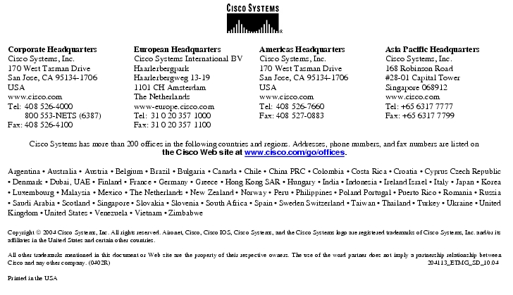 Text Box:  Corporate HeadquartersCisco Systems, Inc.170 West Tasman DriveSan Jose, CA 95134-1706USAwww.cisco.comTel:   408 526-4000    800 553-NETS (6387)Fax: 408 526-4100    European HeadquartersCisco Systems International BVHaarlerbergparkHaarlerbergweg 13-191101 CH AmsterdamThe Netherlandswww-europe.cisco.comTel:  31 0 20 357 1000Fax:    31 0 20 357 1100    Americas HeadquartersCisco Systems, Inc.170 West Tasman DriveSan Jose, CA 95134-1706USAwww.cisco.comTel:    408 526-7660Fax:    408 527-0883    Asia Pacific HeadquartersCisco Systems, Inc.168 Robinson Road#28-01 Capital TowerSingapore 068912www.cisco.comTel: +65 6317 7777Fax: +65 6317 7799Cisco Systems has more than 200 offices in the following countries and regions. Addresses, phone numbers, and fax numbers are listed onthe Cisco Web site at www.cisco.com/go/offices.Argentina · Australia · Austria · Belgium · Brazil · Bulgaria · Canada · Chile · China PRC · Colombia · Costa Rica · Croatia · Cyprus Czech Republic · Denmark · Dubai, UAE · Finland · France · Germany · Greece · Hong Kong SAR · Hungary · India · Indonesia · Ireland Israel · Italy · Japan · Korea · Luxembourg · Malaysia · Mexico · The Netherlands · New Zealand · Norway · Peru · Philippines · Poland Portugal · Puerto Rico · Romania · Russia · Saudi Arabia · Scotland · Singapore · Slovakia · Slovenia · South Africa · Spain · Sweden Switzerland · Taiwan · Thailand · Turkey · Ukraine · United Kingdom · United States · Venezuela · Vietnam · ZimbabweCopyright  2004 Cisco Systems, Inc. All rights reserved. Aironet, Cisco, Cisco IOS, Cisco Systems, and the Cisco Systems logo are registered trademarks of Cisco Systems, Inc. and/or its affiliates in the United States and certain other countries.All other trademarks mentioned in this document or Web site are the property of their respective owners. The use of the word partner does not imply a partnership relationship between Cisco and any other company. (0402R)    204113_ETMG_SD_10.04Printed in the USA