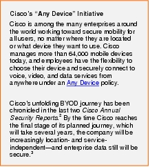 Text Box: Cisco's "Any Device" InitiativeCisco is among the many enterprises around the world working toward secure mobility for all users, no matter where they are located or what device they want to use. Cisco manages more than 64,000 mobile devices today, and employees have the flexibility to choose their device and securely connect to voice, video, and data services from anywhere under an Any Device policy.Cisco's unfolding BYOD journey has been chronicled in the last two Cisco Annual Security Reports.2 By the time Cisco reaches the final stage of its planned journey, which will take several years, the company will be increasingly location- and service-independent-and enterprise data still will be secure.3 