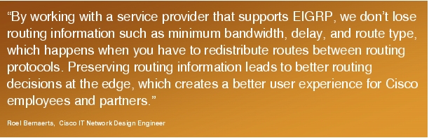 Text Box: "By working with a service provider that supports EIGRP, we don't lose routing information such as minimum bandwidth, delay, and route type, which happens when you have to redistribute routes between routing protocols. Preserving routing information leads to better routing decisions at the edge, which creates a better user experience for Cisco employees and partners."Roel Bernaerts,  Cisco IT Network Design Engineer