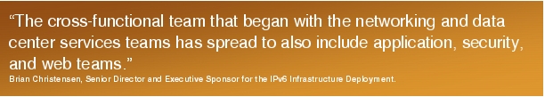 Text Box: "The cross-functional team that began with the networking and data center services teams has spread to also include application, security, and web teams."Brian Christensen, Senior Director and Executive Sponsor for the IPv6 Infrastructure Deployment.