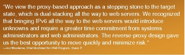 Text Box: "We view the proxy-based approach as a stepping stone to the target state, which is dual-stacking all the way to web servers. We recognized that bringing IPv6 all the way to the web servers would introduce unknowns and require a greater time commitment from systems administrators and web administrators. The reverse-proxy design gave us the best opportunity to move quickly and minimize risk."-Jon Woolwine, Chief Architect for IPv6 Program, Cisco IT
