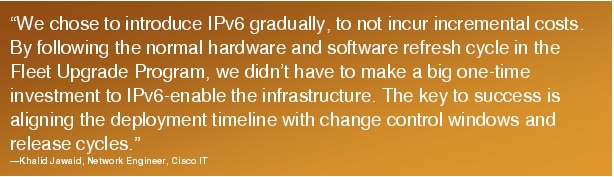 Text Box: "We chose to introduce IPv6 gradually, to not incur incremental costs. By following the normal hardware and software refresh cycle in the Fleet Upgrade Program, we didn't have to make a big one-time investment to IPv6-enable the infrastructure. The key to success is aligning the deployment timeline with change control windows and release cycles."-Khalid Jawaid, Network Engineer, Cisco IT