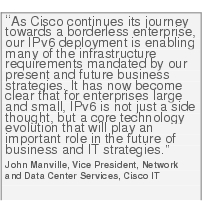 Text Box: "As Cisco continues its journey towards a borderless enterprise, our IPv6 deployment is enabling many of the infrastructure requirements mandated by our present and future business strategies. It has now become clear that for enterprises large and small, IPv6 is not just a side thought, but a core technology evolution that will play an important role in the future of business and IT strategies."John Manville, Vice President, Network and Data Center Services, Cisco IT
