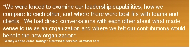 Text Box: "We were forced to examine our leadership capabilities, how we compare to each other, and where there were best fits with teams and clients.  We had direct conversations with each other about what made sense to us as an organization and where we felt our contributions would benefit the new organization".  --Wendy Grande, Senior Manager, Operational Services, Customer Care 