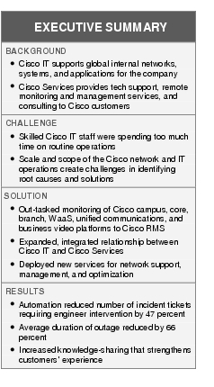 Text Box: EXECUTIVE SUMMARYBACKGROUND● Cisco IT supports global internal networks, systems, and applications for the company●    Cisco Services provides tech support, remote monitoring and management services, and consulting to Cisco customersCHALLENGE ● Skilled Cisco IT staff were spending too much time on routine operations ●    Scale and scope of the Cisco network and IT operations create challenges in identifying root causes and solutions SOLUTION●   Out-tasked monitoring of Cisco campus, core, branch, WaaS, unified communications, and business video platforms to Cisco RMS● Expanded, integrated relationship between Cisco IT and Cisco Services●    Deployed new services for network support, management, and optimizationRESULTS●   Automation reduced number of incident tickets requiring engineer intervention by 47 percent●  Average duration of outage reduced by 66 percent● Increased knowledge-sharing that strengthens customers' experience
