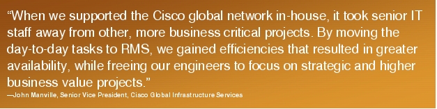 Text Box: "When we supported the Cisco global network in-house, it took senior IT staff away from other, more business critical projects. By moving the day-to-day tasks to RMS, we gained efficiencies that resulted in greater availability, while freeing our engineers to focus on strategic and higher business value projects."-John Manville, Senior Vice President, Cisco Global Infrastructure Services