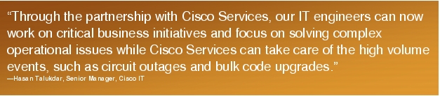 Text Box: "Through the partnership with Cisco Services, our IT engineers can now work on critical business initiatives and focus on solving complex operational issues while Cisco Services can take care of the high volume events, such as circuit outages and bulk code upgrades."-Hasan Talukdar, Senior Manager, Cisco IT
