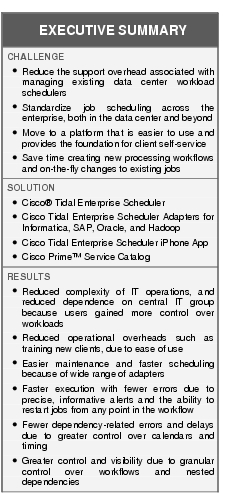 Text Box: EXECUTIVE SUMMARYCHALLENGE●  Reduce the support overhead associated with managing existing data center workload schedulers●    Standardize job scheduling across the enterprise, both in the data center and beyond● Move to a platform that is easier to use and provides the foundation for client self-service● Save time creating new processing workflows and on-the-fly changes to existing jobsSOLUTION●  Cisco® Tidal Enterprise Scheduler●    Cisco Tidal Enterprise Scheduler Adapters for Informatica, SAP, Oracle, and Hadoop●   Cisco Tidal Enterprise Scheduler iPhone App●  Cisco Prime™ Service CatalogRESULTS●    Reduced complexity of IT operations, and reduced dependence on central IT group because users gained more control over workloads● Reduced operational overheads such as training new clients, due to ease of use●   Easier maintenance and faster scheduling because of wide range of adapters●   Faster execution with fewer errors due to precise, informative alerts and the ability to restart jobs from any point in the workflow● Fewer dependency-related errors and delays due to greater control over calendars and timing●  Greater control and visibility due to granular control over workflows and nested dependencies●    ● ● 