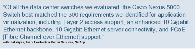 Text Box: "Of all the data center switches we evaluated, the Cisco Nexus 5000 Switch best matched the 300 requirements we identified for application virtualization, including Layer 2 access support, an enhanced 10 Gigabit Ethernet backbone, 10 Gigabit Ethernet server connectivity, and FCoE [Fibre Channel over Ethernet] support."-Kamal Vayas, Team Lead-Data Center Services, NetApp