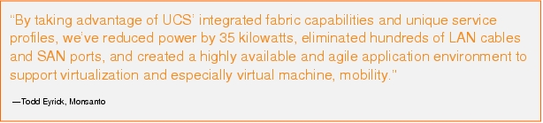Text Box: "By taking advantage of UCS' integrated fabric capabilities and unique service profiles, we've reduced power by 35 kilowatts, eliminated hundreds of LAN cables and SAN ports, and created a highly available and agile application environment to support virtualization and especially virtual machine, mobility."-Todd Eyrick, Monsanto