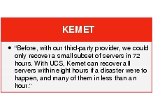 Text Box: KEMET●    "Before, with our third-party provider, we could only recover a small subset of servers in 72 hours. With UCS, Kemet can recover all servers within eight hours if a disaster were to happen, and many of them in less than an hour." 