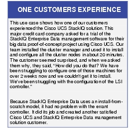 Text Box: ONE CUSTOMERS EXPERIENCEThis use case shows how one of our customers experienced the Cisco UCS StackIQ solution. This major credit card company asked for a trial of the StackIQ Enterprise Data management software for their big data proof-of-concept project using Cisco UCS. Our team installed the cluster manager and used it to install and configure all the cluster nodes in about 20 minutes. The customer seemed surprised, and when we asked them why, they said, "How did you do that? We have been struggling to configure one of those machines for over 2 weeks now and we couldn't get it to install. We've been struggling with the configuration of the LSI controller."Because StackIQ Enterprise Data uses an install-from-scratch model, it had no problem with the errant controller. It did its job and created another satisfied Cisco UCS and StackIQ Enterprise Data management solution customer.