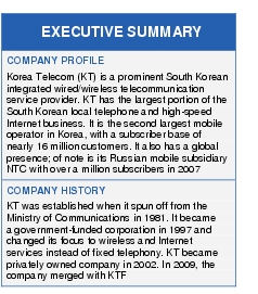 Text Box: EXECUTIVE SUMMARYCOMPANY PROFILEKorea Telecom (KT) is a prominent South Korean integrated wired/wireless telecommunication service provider. KT has the largest portion of the South Korean local telephone and high-speed Internet business. It is the second largest mobile operator in Korea, with a subscriber base of nearly 16 million customers. It also has a global presence; of note is its Russian mobile subsidiary NTC with over a million subscribers in 2007COMPANY HISTORYKT was established when it spun off from the Ministry of Communications in 1981. It became a government-funded corporation in 1997 and changed its focus to wireless and Internet services instead of fixed telephony. KT became privately owned company in 2002. In 2009, the company merged with KTF