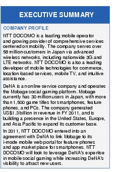 Text Box: EXECUTIVE SUMMARYCOMPANY PROFILENTT DOCOMO is a leading mobile operator and growing provider of comprehensive services centered on mobility. The company serves over 58 million customers in Japan via advanced wireless networks, including nationwide 3G and LTE networks. NTT DOCOMO is also a leading developer of mobile technologies for commerce, location-based services, mobile TV, and intuitive assistance.DeNA is an online service company and operates the Mobage social gaming platform. Mobage currently has 30 million users in Japan, with more than 1,500 game titles for smartphones, feature phones, and PCs. The company generated US$1.3 billion in revenue in FY 2011, and is building a presence in the United States, Europe, and Asia Pacific to expand its customer base.In 2011, NTT DOCOMO entered into an agreement with DeNA to link Mobage to its i mode mobile web portal for feature phones and app market place for smartphones. NTT DOCOMO will look to leverage DeNA's expertise in mobile social gaming while increasing DeNA's visibility to attract new users.