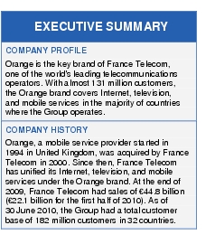 Text Box: EXECUTIVE SUMMARYCOMPANY PROFILEOrange is the key brand of France Telecom, one of the world's leading telecommunications operators. With almost 131 million customers, the Orange brand covers Internet, television, and mobile services in the majority of countries where the Group operates.COMPANY HISTORYOrange, a mobile service provider started in 1994 in United Kingdom, was acquired by France Telecom in 2000. Since then, France Telecom has unified its Internet, television, and mobile services under the Orange brand. At the end of 2009, France Telecom had sales of €44.8 billion (€22.1 billion for the first half of 2010). As of 30 June 2010, the Group had a total customer base of 182 million customers in 32 countries.