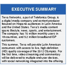 Text Box: EXECUTIVE SUMMARYTerra Networks, a part of Telefonica Group, is a digital media company and content producer focused on Hispanic audiences in Latin America and the United States. Terra's media content spans lifestyle, news, sports, and entertainment. The company has 70 million monthly users in 18 countries, and 5.2 million broadband/ISP customers.This summer, Terra will provide Latin American consumers with access to live, high-definition (HD) quality coverage of the 2012 Olympics. For the first time, video streaming and commentary will be delivered to multiple end-user devices, with social networking integrated into the offering.