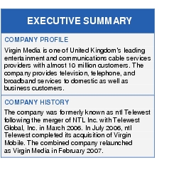 Text Box: EXECUTIVE SUMMARYCOMPANY PROFILEVirgin Media is one of United Kingdom's leading entertainment and communications cable services providers with almost 10 million customers. The company provides television, telephone, and broadband services to domestic as well as business customers.COMPANY HISTORYThe company was formerly known as ntl Telewest following the merger of NTL Inc. with Telewest Global, Inc. in March 2006. In July 2006, ntl Telewest completed its acquisition of Virgin Mobile. The combined company relaunched as Virgin Media in February 2007.