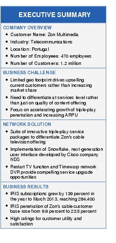 Text Box: EXECUTIVE SUMMARYCOMPANY OVERVIEW● Customer Name: Zon Multimedia● Industry: Telecommunications● Location: Portugal● Number of Employees: 470 employees● Number of Customers: 1.2 millionBUSINESS CHALLENGE● Limited geo footprint drives upselling current customers rather than increasing market share● Need to differentiate at services level rather than just on quality of content offering● Focus on accelerating growth of triple-play penetration and increasing ARPUNETWORK SOLUTION● Suite of innovative triple-play service packages to differentiate Zon's cable television offering● Implementation of Snowflake, next-generation user interface developed by Cisco company NDS● Restart TV function and Timewarp network DVR provide compelling service upgrade opportunitiesBUSINESS RESULTS● IRIS subscriptions grew by 139 percent in the year to March 2013, reaching 284,400● IRIS penetration of Zon's cable customer base rose from 9.9 percent to 23.5 percent● High ratings for customer utility and satisfaction