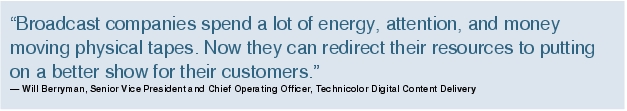 Text Box: "Broadcast companies spend a lot of energy, attention, and money moving physical tapes. Now they can redirect their resources to putting on a better show for their customers."- Will Berryman, Senior Vice President and Chief Operating Officer, Technicolor Digital Content Delivery