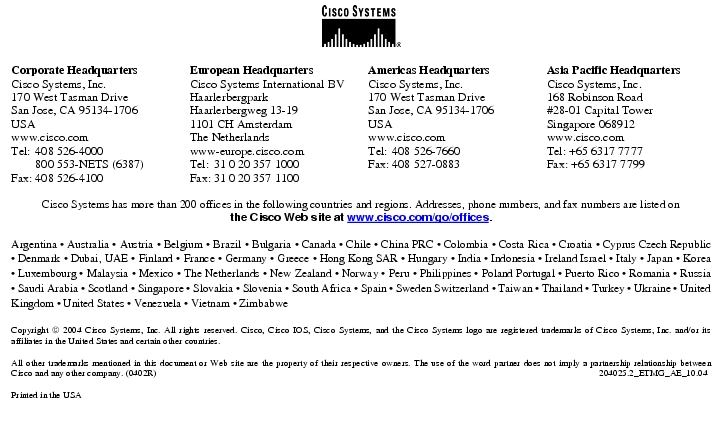 Text Box:  Corporate HeadquartersCisco Systems, Inc.170 West Tasman DriveSan Jose, CA 95134-1706USAwww.cisco.comTel: 408 526-4000    800 553-NETS (6387)Fax: 408 526-4100    European HeadquartersCisco Systems International BVHaarlerbergparkHaarlerbergweg 13-191101 CH AmsterdamThe Netherlandswww-europe.cisco.comTel:  31 0 20 357 1000Fax:    31 0 20 357 1100    Americas HeadquartersCisco Systems, Inc.170 West Tasman DriveSan Jose, CA 95134-1706USAwww.cisco.comTel:    408 526-7660Fax:    408 527-0883    Asia Pacific HeadquartersCisco Systems, Inc.168 Robinson Road#28-01 Capital TowerSingapore 068912www.cisco.comTel: +65 6317 7777Fax: +65 6317 7799Cisco Systems has more than 200 offices in the following countries and regions. Addresses, phone numbers, and fax numbers are listed onthe Cisco Web site at www.cisco.com/go/offices.Argentina · Australia · Austria · Belgium · Brazil · Bulgaria · Canada · Chile · China PRC · Colombia · Costa Rica · Croatia · Cyprus Czech Republic · Denmark · Dubai, UAE · Finland · France · Germany · Greece · Hong Kong SAR · Hungary · India · Indonesia · Ireland Israel · Italy · Japan · Korea · Luxembourg · Malaysia · Mexico · The Netherlands · New Zealand · Norway · Peru · Philippines · Poland Portugal · Puerto Rico · Romania · Russia · Saudi Arabia · Scotland · Singapore · Slovakia · Slovenia · South Africa · Spain · Sweden Switzerland · Taiwan · Thailand · Turkey · Ukraine · United Kingdom · United States · Venezuela · Vietnam · ZimbabweCopyright  2004 Cisco Systems, Inc. All rights reserved. Cisco, Cisco IOS, Cisco Systems, and the Cisco Systems logo are registered trademarks of Cisco Systems, Inc. and/or its affiliates in the United States and certain other countries.All other trademarks mentioned in this document or Web site are the property of their respective owners. The use of the word partner does not imply a partnership relationship between Cisco and any other company. (0402R) 204025.2_ETMG_AE_10.04Printed in the USA