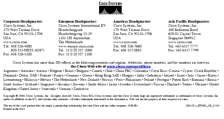 Text Box:  Corporate HeadquartersCisco Systems, Inc.170 West Tasman DriveSan Jose, CA 95134-1706USAwww.cisco.comTel:   408 526-4000    800 553-NETS (6387)Fax: 408 526-4100    European HeadquartersCisco Systems International BVHaarlerbergparkHaarlerbergweg 13-191101 CH AmsterdamThe Netherlandswww-europe.cisco.comTel:  31 0 20 357 1000Fax:    31 0 20 357 1100    Americas HeadquartersCisco Systems, Inc.170 West Tasman DriveSan Jose, CA 95134-1706USAwww.cisco.comTel:    408 526-7660Fax:    408 527-0883    Asia Pacific HeadquartersCisco Systems, Inc.168 Robinson Road#28-01 Capital Tower Singapore 068912www.cisco.comTel: +65 6317 7777Fax: +65 6317 7799Cisco Systems has more than 200 offices in the following countries and regions. Addresses, phone numbers, and fax numbers are listed on the Cisco Web site at www.cisco.com/go/offices.Argentina · Australia · Austria · Belgium · Brazil · Bulgaria · Canada · Chile · China PRC · Colombia · Costa Rica · Croatia · Cyprus  Czech Republic · Denmark · Dubai, UAE · Finland · France · Germany · Greece · Hong Kong SAR · Hungary · India · Indonesia · Ireland · Israel · Italy · Japan · Korea · Luxembourg · Malaysia · Mexico · The Netherlands · New Zealand · Norway · Peru · Philippines · Poland · Portugal · Puerto Rico · Romania · Russia · Saudi Arabia · Scotland · Singapore · Slovakia · Slovenia · South Africa · Spain · Sweden · Switzerland · Taiwan · Thailand · Turkey · Ukraine · United Kingdom · United States · Venezuela · Vietnam · ZimbabweCopyright © 2004, Cisco Systems, Inc. All rights reserved. Cisco, Cisco IOS, Cisco Systems, and the Cisco Systems logo are registered trademarks or trademarks of Cisco Systems, Inc. and/or its affiliates in the U.S. and certain other countries. All other trademarks mentioned in this document or Web site are the property of their respective owners. The use of the word partner does not imply a partnership relationship between Cisco and any other company. (0304R)    204153.1_ETMG_AE_12.04Printed in the USA