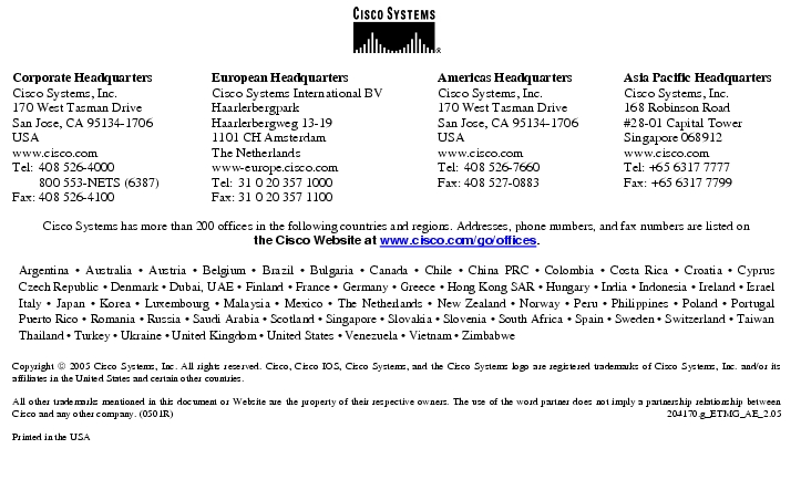 Text Box:  Corporate HeadquartersCisco Systems, Inc.170 West Tasman DriveSan Jose, CA 95134-1706USAwww.cisco.comTel:   408 526-4000    800 553-NETS (6387)Fax: 408 526-4100    European HeadquartersCisco Systems International BVHaarlerbergparkHaarlerbergweg 13-191101 CH AmsterdamThe Netherlandswww-europe.cisco.comTel:  31 0 20 357 1000Fax:    31 0 20 357 1100    Americas HeadquartersCisco Systems, Inc.170 West Tasman DriveSan Jose, CA 95134-1706USAwww.cisco.comTel:    408 526-7660Fax:    408 527-0883    Asia Pacific HeadquartersCisco Systems, Inc.168 Robinson Road#28-01 Capital TowerSingapore 068912www.cisco.comTel: +65 6317 7777Fax: +65 6317 7799Cisco Systems has more than 200 offices in the following countries and regions. Addresses, phone numbers, and fax numbers are listed onthe Cisco Website at www.cisco.com/go/offices.Argentina · Australia · Austria · Belgium · Brazil · Bulgaria · Canada · Chile · China PRC · Colombia · Costa Rica · Croatia · Cyprus Czech Republic · Denmark · Dubai, UAE · Finland · France · Germany · Greece · Hong Kong SAR · Hungary · India · Indonesia · Ireland · Israel Italy · Japan · Korea · Luxembourg · Malaysia · Mexico · The Netherlands · New Zealand · Norway · Peru · Philippines · Poland · Portugal Puerto Rico · Romania · Russia · Saudi Arabia · Scotland · Singapore · Slovakia · Slovenia · South Africa · Spain · Sweden · Switzerland · Taiwan Thailand · Turkey · Ukraine · United Kingdom · United States · Venezuela · Vietnam · ZimbabweCopyright  2005 Cisco Systems, Inc. All rights reserved. Cisco, Cisco IOS, Cisco Systems, and the Cisco Systems logo are registered trademarks of Cisco Systems, Inc. and/or its affiliates in the United States and certain other countries.All other trademarks mentioned in this document or Website are the property of their respective owners. The use of the word partner does not imply a partnership relationship between Cisco and any other company. (0501R)   204170.g_ETMG_AE_2.05Printed in the USA