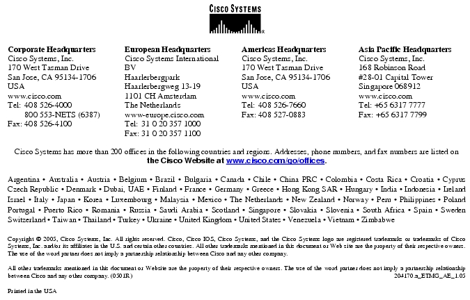Text Box:  Corporate HeadquartersCisco Systems, Inc.170 West Tasman DriveSan Jose, CA 95134-1706USAwww.cisco.comTel: 408 526-4000    800 553-NETS (6387)Fax: 408 526-4100    European HeadquartersCisco Systems International BVHaarlerbergparkHaarlerbergweg 13-191101 CH AmsterdamThe Netherlandswww-europe.cisco.comTel:  31 0 20 357 1000Fax:    31 0 20 357 1100    Americas HeadquartersCisco Systems, Inc.170 West Tasman DriveSan Jose, CA 95134-1706USAwww.cisco.comTel:    408 526-7660Fax:    408 527-0883    Asia Pacific HeadquartersCisco Systems, Inc.168 Robinson Road#28-01 Capital TowerSingapore 068912www.cisco.comTel: +65 6317 7777Fax: +65 6317 7799Cisco Systems has more than 200 offices in the following countries and regions. Addresses, phone numbers, and fax numbers are listed onthe Cisco Website at www.cisco.com/go/offices.Argentina · Australia · Austria · Belgium · Brazil · Bulgaria · Canada · Chile · China PRC · Colombia · Costa Rica · Croatia · Cyprus Czech Republic · Denmark · Dubai, UAE · Finland · France · Germany · Greece · Hong Kong SAR · Hungary · India · Indonesia · Ireland Israel · Italy · Japan · Korea · Luxembourg · Malaysia · Mexico · The Netherlands · New Zealand · Norway · Peru · Philippines · Poland Portugal · Puerto Rico · Romania · Russia · Saudi Arabia · Scotland · Singapore · Slovakia · Slovenia · South Africa · Spain · Sweden Switzerland · Taiwan · Thailand · Turkey · Ukraine · United Kingdom · United States · Venezuela · Vietnam · Zimbabwe                      Copyright © 2005, Cisco Systems, Inc. All rights reserved. Cisco, Cisco IOS, Cisco Systems, and the Cisco Systems logo are registered trademarks or trademarks of Cisco Systems, Inc. and/or its affiliates in the U.S. and certain other countries. All other trademarks mentioned in this document or Web site are the property of their respective owners. The use of the word partner does not imply a partnership relationship between Cisco and any other company.All other trademarks mentioned in this document or Website are the property of their respective owners. The use of the word partner does not imply a partnership relationship between Cisco and any other company. (0501R)  204170.a_ETMG_AE_1.05Printed in the USAXXXXXX.xx_ETMG_XX_12.04