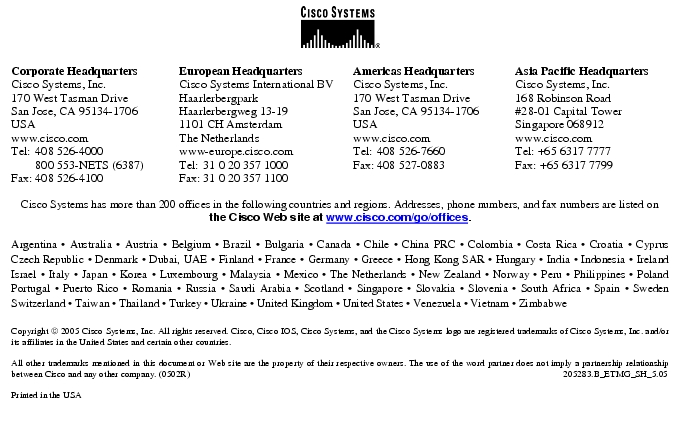 Text Box: Corporate HeadquartersCisco Systems, Inc.170 West Tasman DriveSan Jose, CA 95134-1706USAwww.cisco.comTel: 408 526-4000 800 553-NETS (6387)Fax: 408 526-4100 European HeadquartersCisco Systems International BVHaarlerbergparkHaarlerbergweg 13-191101 CH AmsterdamThe Netherlandswww-europe.cisco.comTel: 31 0 20 357 1000Fax: 31 0 20 357 1100 Americas HeadquartersCisco Systems, Inc.170 West Tasman DriveSan Jose, CA 95134-1706USAwww.cisco.comTel: 408 526-7660Fax: 408 527-0883 Asia Pacific HeadquartersCisco Systems, Inc.168 Robinson Road#28-01 Capital Tower Singapore 068912www.cisco.comTel: +65 6317 7777Fax: +65 6317 7799Cisco Systems has more than 200 offices in the following countries and regions. Addresses, phone numbers, and fax numbers are listed on the Cisco Web site at www.cisco.com/go/offices.Argentina · Australia · Austria · Belgium · Brazil · Bulgaria · Canada · Chile · China PRC · Colombia · Costa Rica · Croatia · Cyprus Czech Republic · Denmark · Dubai, UAE · Finland · France · Germany · Greece · Hong Kong SAR · Hungary · India · Indonesia · Ireland Israel · Italy · Japan · Korea · Luxembourg · Malaysia · Mexico · The Netherlands · New Zealand · Norway · Peru · Philippines · Poland Portugal · Puerto Rico · Romania · Russia · Saudi Arabia · Scotland · Singapore · Slovakia · Slovenia · South Africa · Spain · Sweden Switzerland · Taiwan · Thailand · Turkey · Ukraine · United Kingdom · United States · Venezuela · Vietnam · Zimbabwe Copyright 2005 Cisco Systems, Inc. All rights reserved. Cisco, Cisco IOS, Cisco Systems, and the Cisco Systems logo are registered trademarks of Cisco Systems, Inc. and/or its affiliates in the United States and certain other countries.All other trademarks mentioned in this document or Web site are the property of their respective owners. The use of the word partner does not imply a partnership relationship between Cisco and any other company. (0502R) 205283.B_ETMG_SH_5.05Printed in the USA